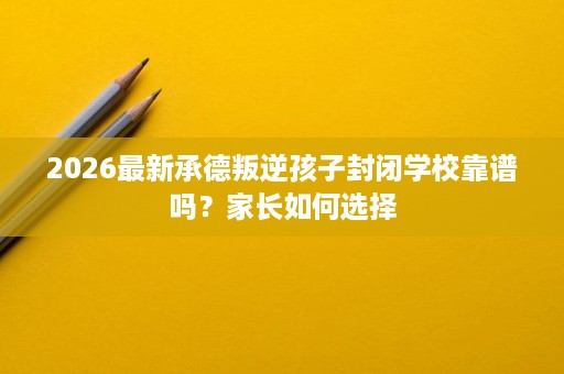 2026最新承德叛逆孩子封闭学校靠谱吗?家长如何选择 2026最新承德叛逆孩子封闭学校靠谱吗?家长如何选择