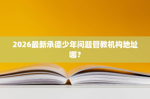 2026最新承德少年问题管教机构地址哪? 2026最新承德少年问题管教机构地址哪?