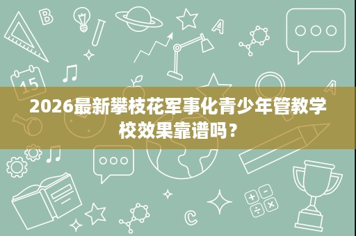 2026最新攀枝花军事化青少年管教学校效果靠谱吗? 2026最新攀枝花军事化青少年管教学校效果靠谱吗?