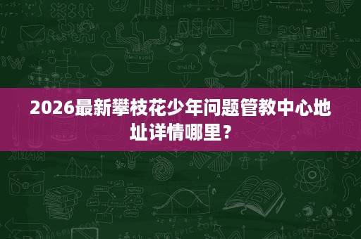 2026最新攀枝花少年问题管教中心地址详情哪里? 2026最新攀枝花少年问题管教中心地址详情哪里?