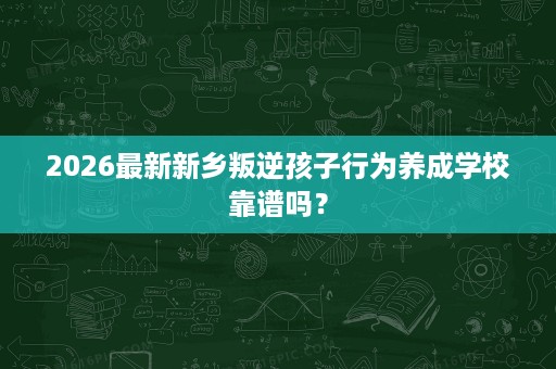 2026最新新乡叛逆孩子行为养成学校靠谱吗？