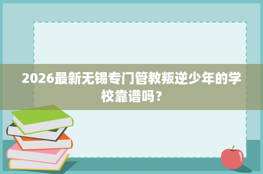 2026最新无锡专门管教叛逆少年的学校靠谱吗? 2026最新无锡专门管教叛逆少年的学校靠谱吗?