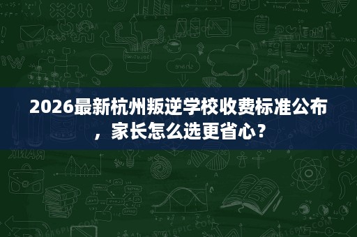 2026最新杭州叛逆学校收费标准公布,家长怎么选更省心? 2026最新杭州叛逆学校收费标准公布,家长怎么选更省心?