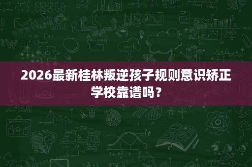 2026最新桂林叛逆孩子规则意识矫正学校靠谱吗? 2026最新桂林叛逆孩子规则意识矫正学校靠谱吗?