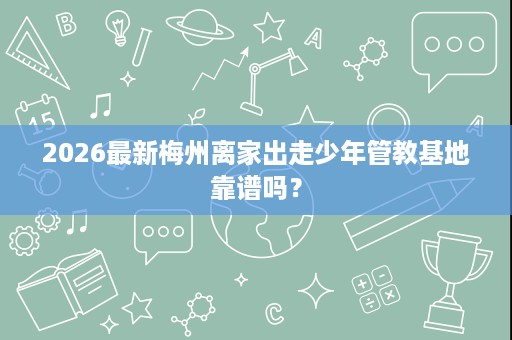 2026最新梅州离家出走少年管教基地靠谱吗? 2026最新梅州离家出走少年管教基地靠谱吗?