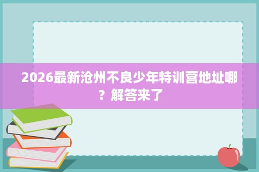 2026最新沧州不良少年特训营地址哪?解答来了 2026最新沧州不良少年特训营地址哪?解答来了