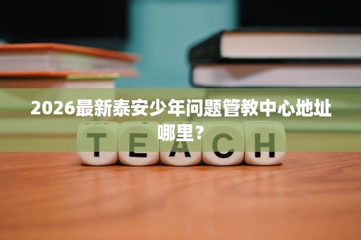 2026最新泰安少年问题管教中心地址哪里? 2026最新泰安少年问题管教中心地址哪里?
