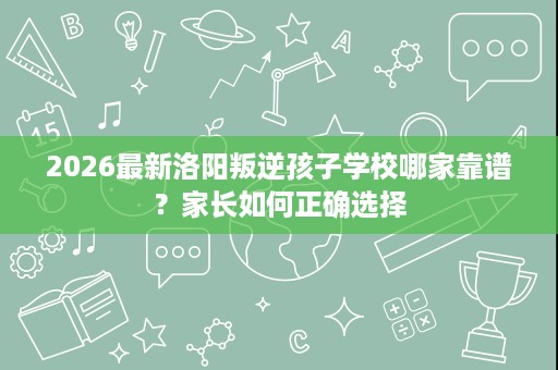 2026最新洛阳叛逆孩子学校哪家靠谱?家长如何正确选择 2026最新洛阳叛逆孩子学校哪家靠谱?家长如何正确选择
