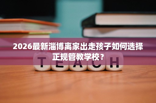 2026最新淄博离家出走孩子如何选择正规管教学校? 2026最新淄博离家出走孩子如何选择正规管教学校?