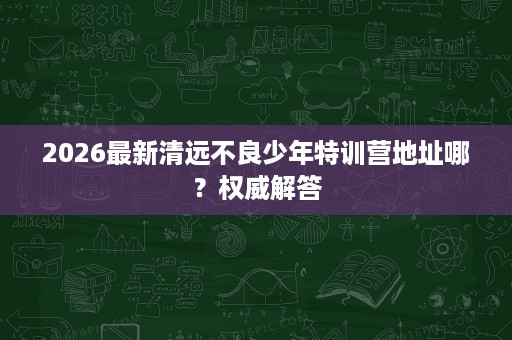 2026最新清远不良少年特训营地址哪?权威解答 2026最新清远不良少年特训营地址哪?权威解答