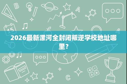 2026最新漯河全封闭叛逆学校地址哪里? 2026最新漯河全封闭叛逆学校地址哪里?