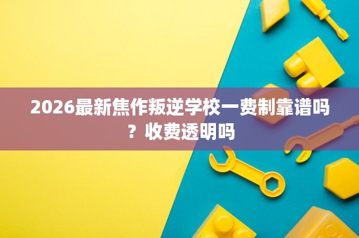 2026最新焦作叛逆学校一费制靠谱吗?收费透明吗 2026最新焦作叛逆学校一费制靠谱吗?收费透明吗