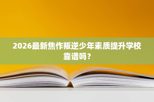 2026最新焦作叛逆少年素质提升学校靠谱吗？