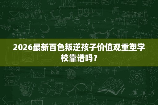 2026最新百色叛逆孩子价值观重塑学校靠谱吗？