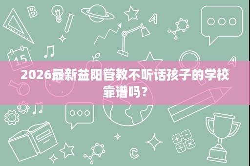 2026最新益阳管教不听话孩子的学校靠谱吗? 2026最新益阳管教不听话孩子的学校靠谱吗?