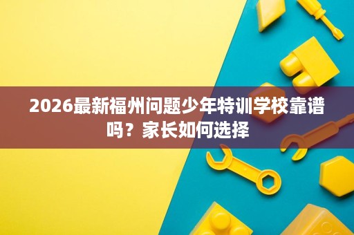 2026最新福州问题少年特训学校靠谱吗？家长如何选择