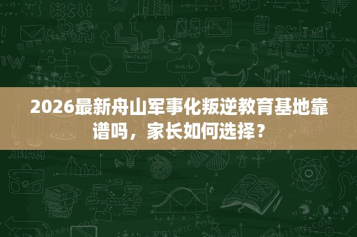 2026最新舟山军事化叛逆教育基地靠谱吗，家长如何选择？