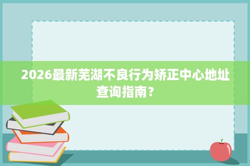2026最新芜湖不良行为矫正中心地址查询指南? 2026最新芜湖不良行为矫正中心地址查询指南?