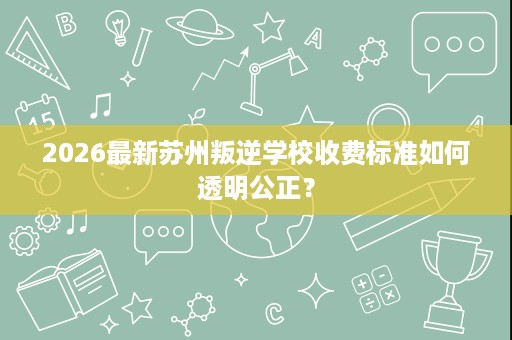 2026最新苏州叛逆学校收费标准如何透明公正？