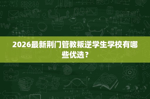 2026最新荆门管教叛逆学生学校有哪些优选? 2026最新荆门管教叛逆学生学校有哪些优选?