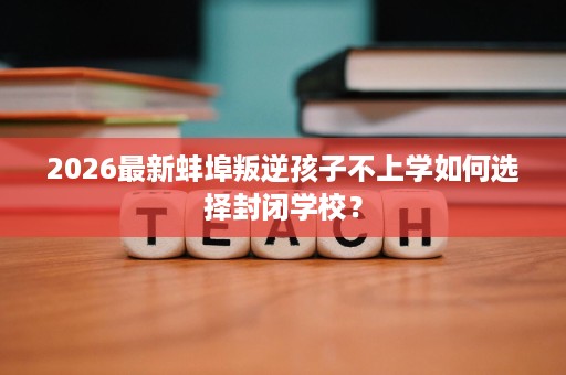 2026最新蚌埠叛逆孩子不上学如何选择封闭学校? 2026最新蚌埠叛逆孩子不上学如何选择封闭学校?