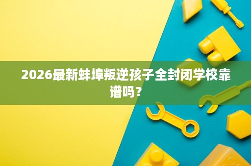 2026最新蚌埠叛逆孩子全封闭学校靠谱吗? 2026最新蚌埠叛逆孩子全封闭学校靠谱吗?