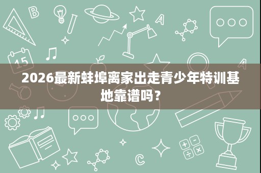 2026最新蚌埠离家出走青少年特训基地靠谱吗? 2026最新蚌埠离家出走青少年特训基地靠谱吗?
