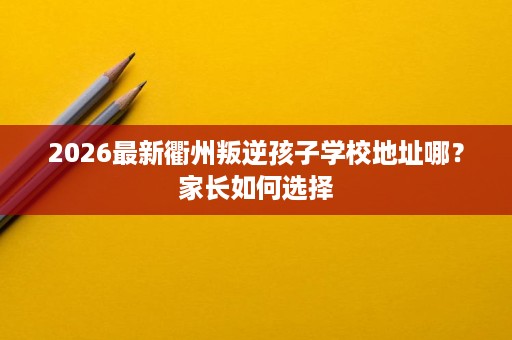 2026最新衢州叛逆孩子学校地址哪?家长如何选择 2026最新衢州叛逆孩子学校地址哪?家长如何选择