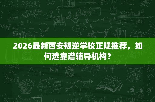 2026最新西安叛逆学校正规推荐,如何选靠谱辅导机构? 2026最新西安叛逆学校正规推荐,如何选靠谱辅导机构?