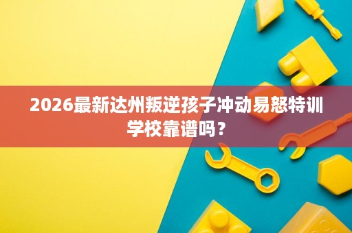 2026最新达州叛逆孩子冲动易怒特训学校靠谱吗? 2026最新达州叛逆孩子冲动易怒特训学校靠谱吗?