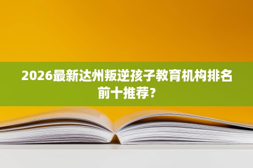 2026最新达州叛逆孩子教育机构排名前十推荐? 2026最新达州叛逆孩子教育机构排名前十推荐?