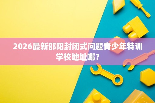 2026最新邵阳封闭式问题青少年特训学校地址哪? 2026最新邵阳封闭式问题青少年特训学校地址哪?