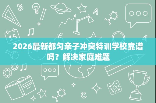 2026最新都匀亲子冲突特训学校靠谱吗?解决家庭难题 2026最新都匀亲子冲突特训学校靠谱吗?解决家庭难题