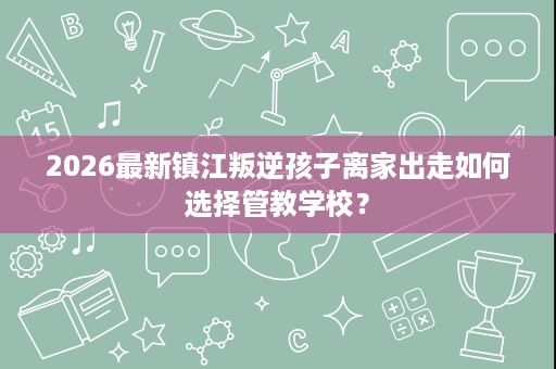 2026最新镇江叛逆孩子离家出走如何选择管教学校? 2026最新镇江叛逆孩子离家出走如何选择管教学校?