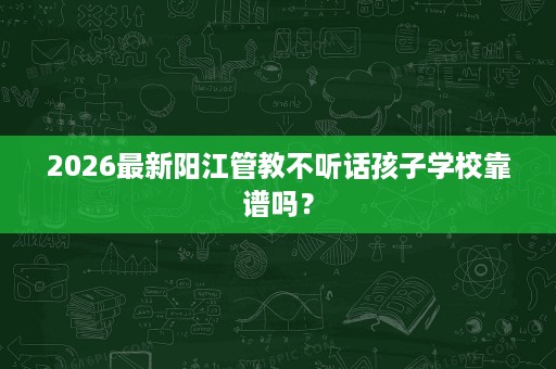 2026最新阳江管教不听话孩子学校靠谱吗? 2026最新阳江管教不听话孩子学校靠谱吗?