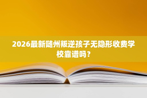 2026最新随州叛逆孩子无隐形收费学校靠谱吗? 2026最新随州叛逆孩子无隐形收费学校靠谱吗?