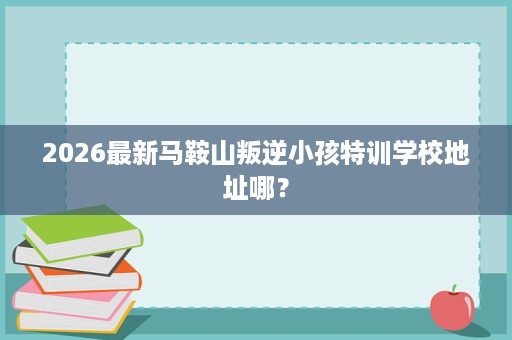 2026最新马鞍山叛逆小孩特训学校地址哪? 2026最新马鞍山叛逆小孩特训学校地址哪?