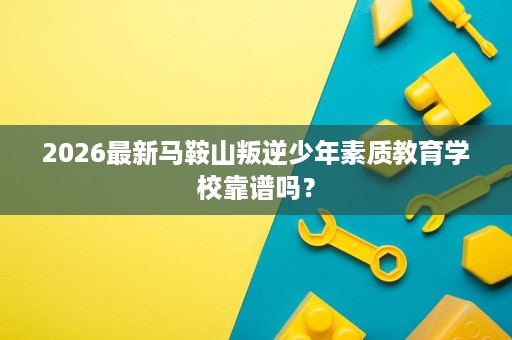 2026最新马鞍山叛逆少年素质教育学校靠谱吗? 2026最新马鞍山叛逆少年素质教育学校靠谱吗?