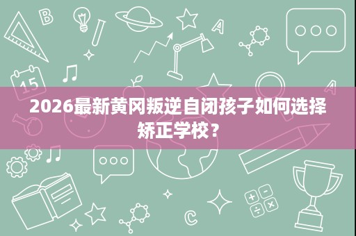 2026最新黄冈叛逆自闭孩子如何选择矫正学校? 2026最新黄冈叛逆自闭孩子如何选择矫正学校?