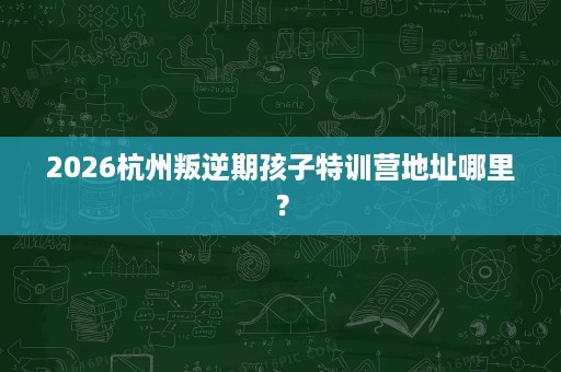 2026杭州叛逆期孩子特训营地址哪里? 2026杭州叛逆期孩子特训营地址哪里?