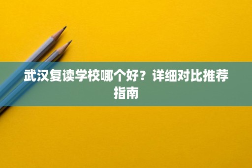 武汉复读学校哪个好?详细对比推荐指南 武汉复读学校哪个好?详细对比推荐指南