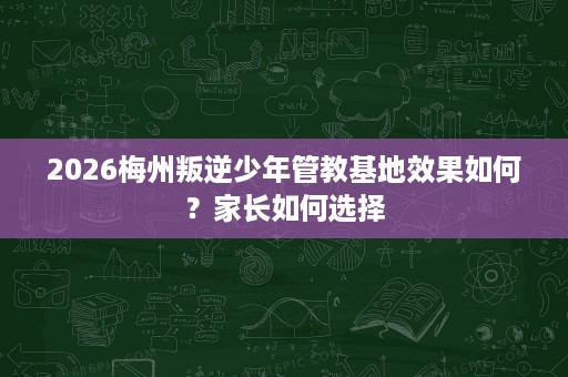 2026梅州叛逆少年管教基地效果如何?家长如何选择 2026梅州叛逆少年管教基地效果如何?家长如何选择