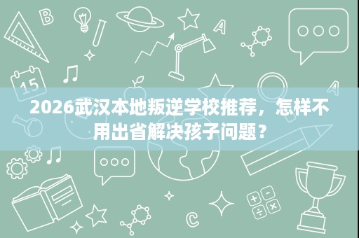 2026武汉本地叛逆学校推荐,怎样不用出省解决孩子问题? 2026武汉本地叛逆学校推荐,怎样不用出省解决孩子问题?