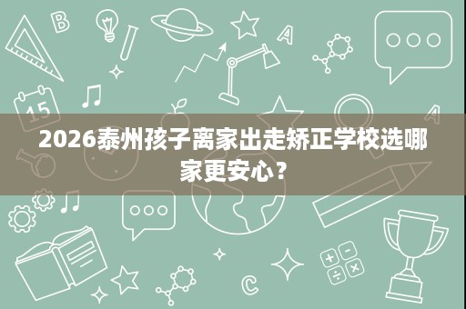 2026泰州孩子离家出走矫正学校选哪家更安心? 2026泰州孩子离家出走矫正学校选哪家更安心?
