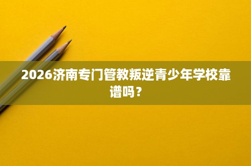 2026济南专门管教叛逆青少年学校靠谱吗? 2026济南专门管教叛逆青少年学校靠谱吗?