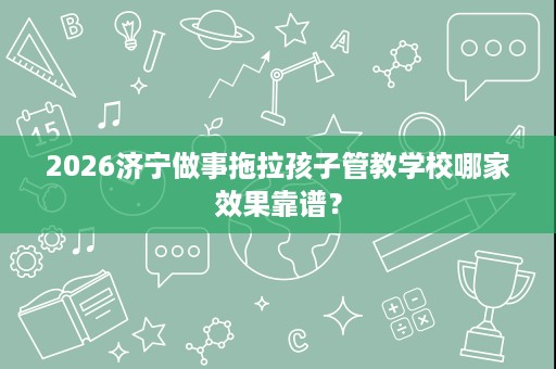 2026济宁做事拖拉孩子管教学校哪家效果靠谱? 2026济宁做事拖拉孩子管教学校哪家效果靠谱?