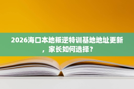 2026海口本地叛逆特训基地地址更新,家长如何选择? 2026海口本地叛逆特训基地地址更新,家长如何选择?