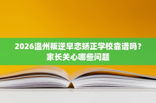 2026温州叛逆早恋矫正学校靠谱吗?家长关心哪些问题 2026温州叛逆早恋矫正学校靠谱吗?家长关心哪些问题