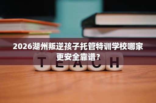 2026湖州叛逆孩子托管特训学校哪家更安全靠谱? 2026湖州叛逆孩子托管特训学校哪家更安全靠谱?