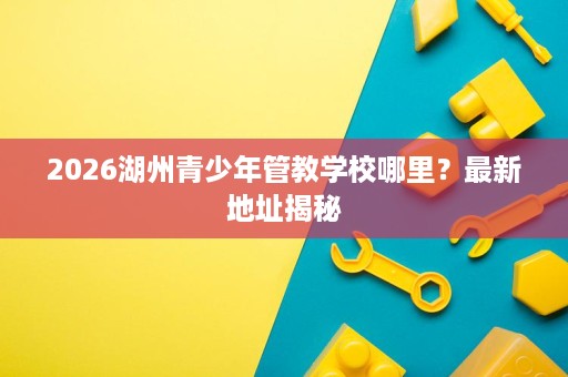 2026湖州青少年管教学校哪里?最新地址揭秘 2026湖州青少年管教学校哪里?最新地址揭秘